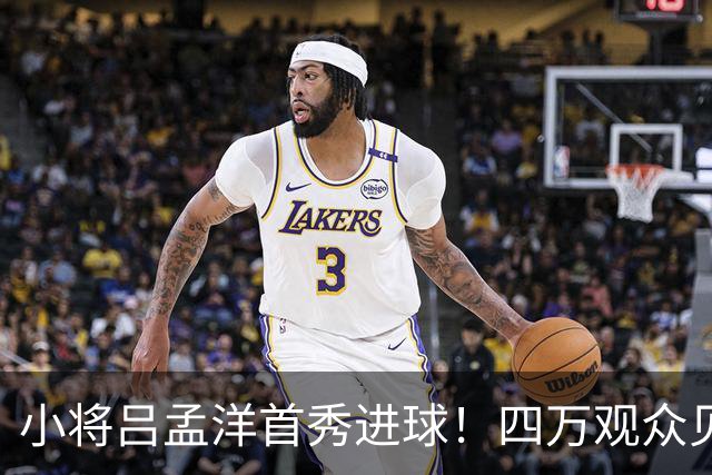 小将吕孟洋首秀进球！四万观众见证这一刻